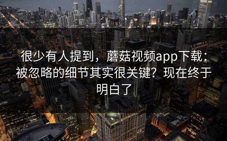 很少有人提到,蘑菇视频app下载:被忽略的细节其实很关键?现在终于明白了