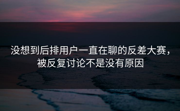 没想到后排用户一直在聊的反差大赛,被反复讨论不是没有原因