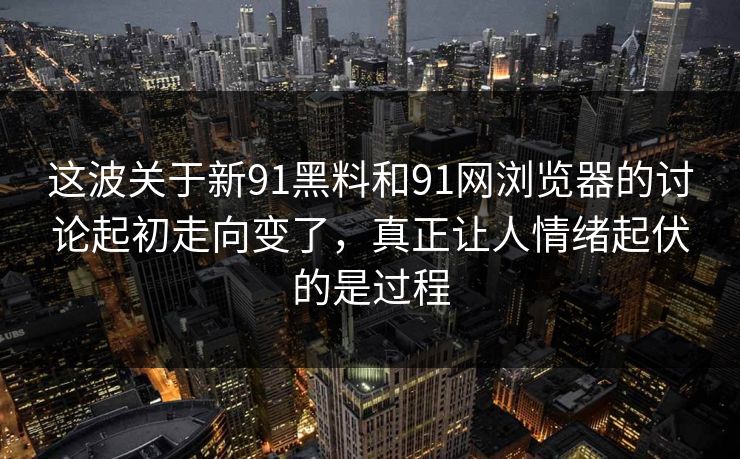 这波关于新91黑料和91网浏览器的讨论起初走向变了，真正让人情绪起伏的是过程