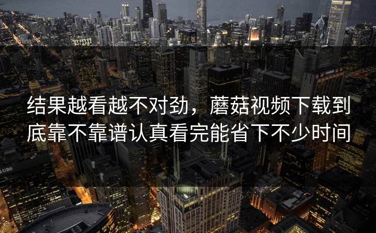 结果越看越不对劲，蘑菇视频下载到底靠不靠谱认真看完能省下不少时间