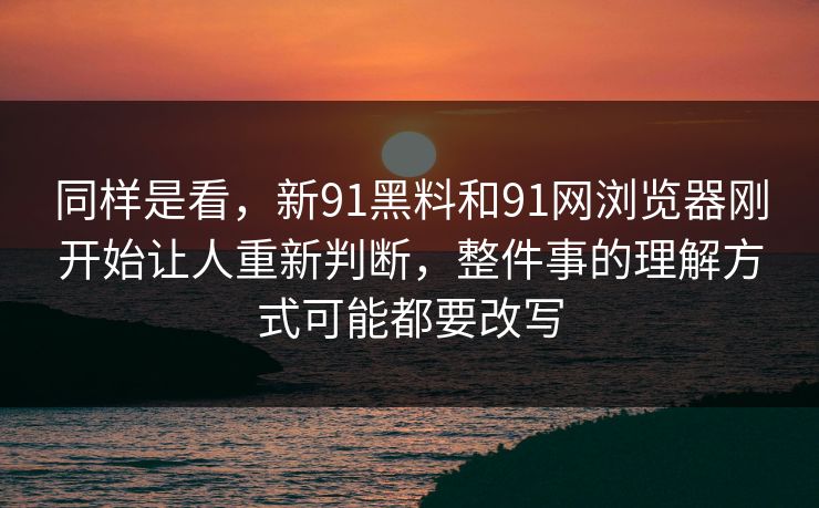 同样是看，新91黑料和91网浏览器刚开始让人重新判断，整件事的理解方式可能都要改写