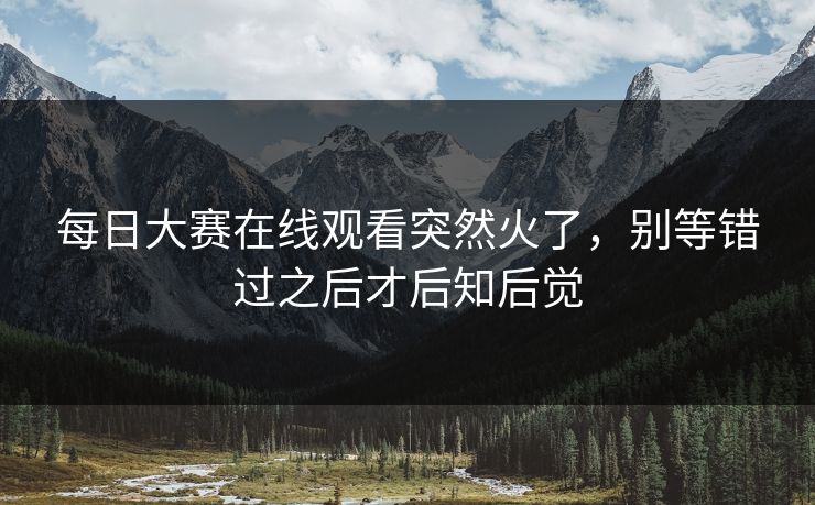 每日大赛在线观看突然火了，别等错过之后才后知后觉