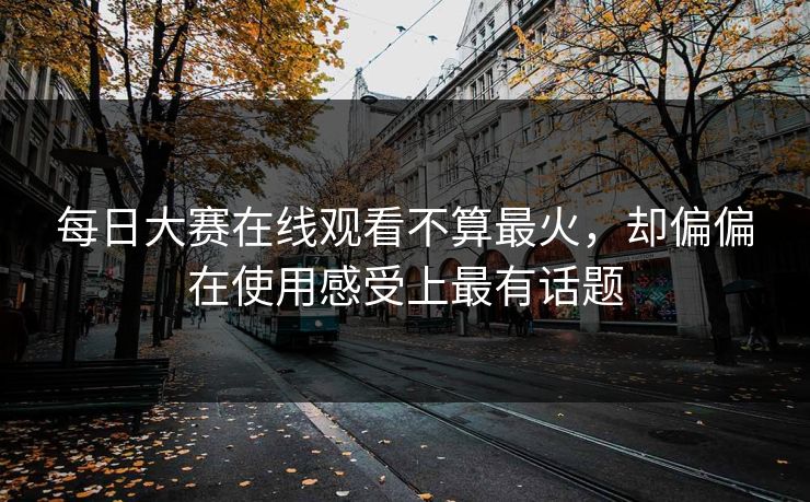 每日大赛在线观看不算最火，却偏偏在使用感受上最有话题