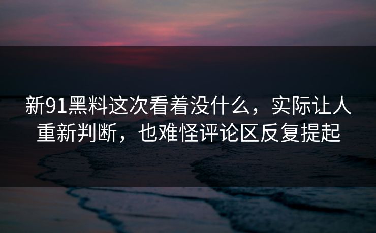 新91黑料这次看着没什么，实际让人重新判断，也难怪评论区反复提起
