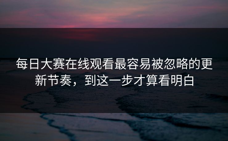每日大赛在线观看最容易被忽略的更新节奏，到这一步才算看明白