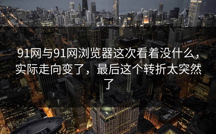 91网与91网浏览器这次看着没什么，实际走向变了，最后这个转折太突然了