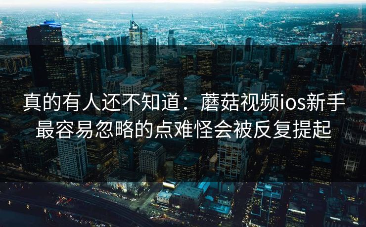 真的有人还不知道：蘑菇视频ios新手最容易忽略的点难怪会被反复提起