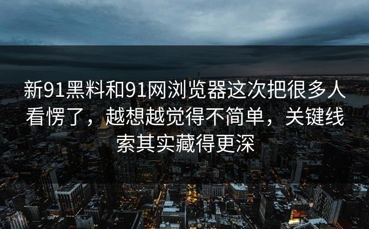 新91黑料和91网浏览器这次把很多人看愣了，越想越觉得不简单，关键线索其实藏得更深