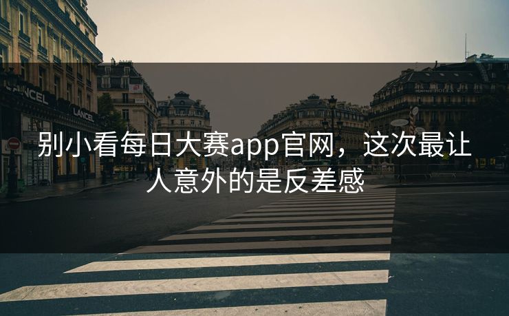 别小看每日大赛app官网，这次最让人意外的是反差感