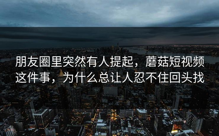 朋友圈里突然有人提起，蘑菇短视频这件事，为什么总让人忍不住回头找