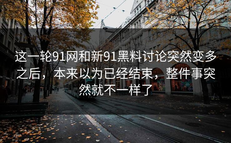 这一轮91网和新91黑料讨论突然变多之后，本来以为已经结束，整件事突然就不一样了