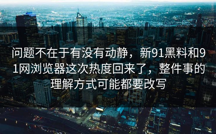 问题不在于有没有动静，新91黑料和91网浏览器这次热度回来了，整件事的理解方式可能都要改写
