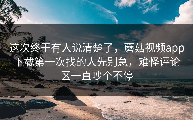 这次终于有人说清楚了，蘑菇视频app下载第一次找的人先别急，难怪评论区一直吵个不停