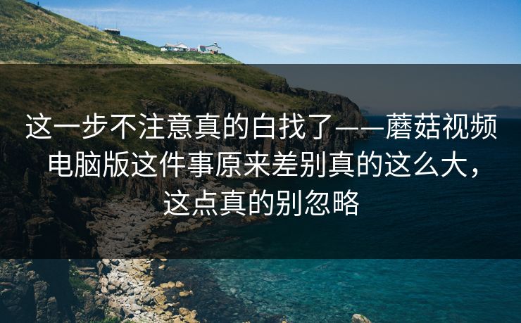 这一步不注意真的白找了——蘑菇视频电脑版这件事原来差别真的这么大，这点真的别忽略