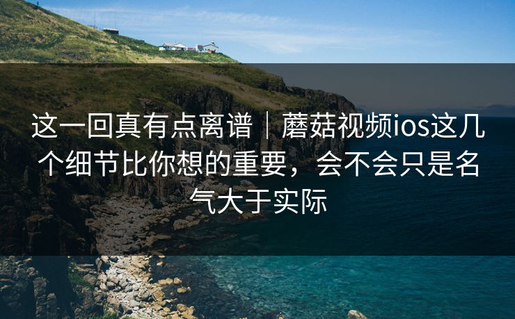 这一回真有点离谱｜蘑菇视频ios这几个细节比你想的重要，会不会只是名气大于实际