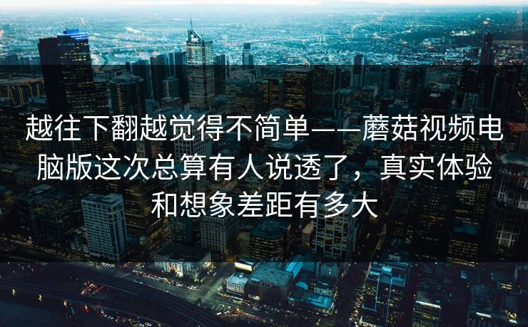 越往下翻越觉得不简单——蘑菇视频电脑版这次总算有人说透了，真实体验和想象差距有多大