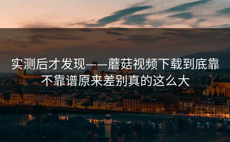 实测后才发现——蘑菇视频下载到底靠不靠谱原来差别真的这么大