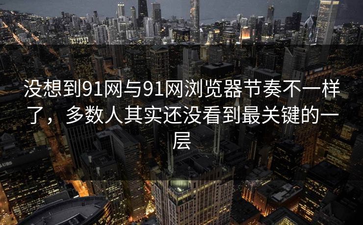 没想到91网与91网浏览器节奏不一样了，多数人其实还没看到最关键的一层