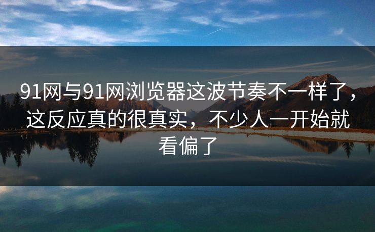 91网与91网浏览器这波节奏不一样了，这反应真的很真实，不少人一开始就看偏了