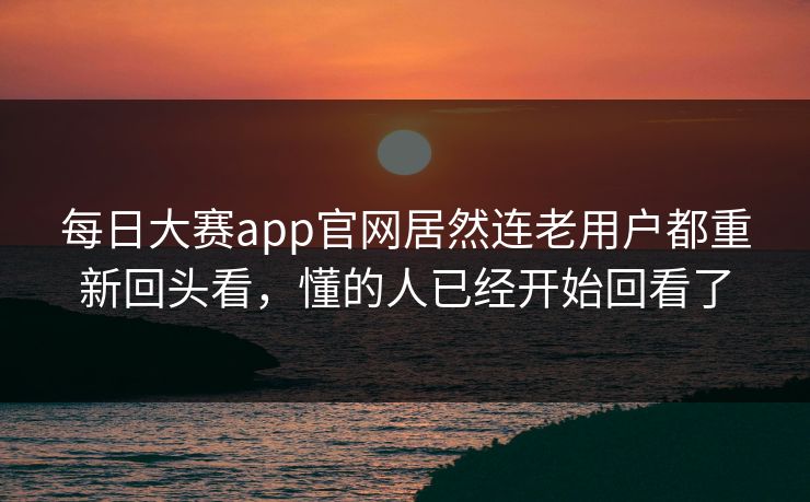 每日大赛app官网居然连老用户都重新回头看，懂的人已经开始回看了
