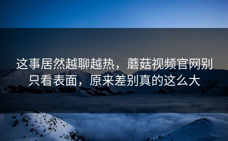这事居然越聊越热，蘑菇视频官网别只看表面，原来差别真的这么大