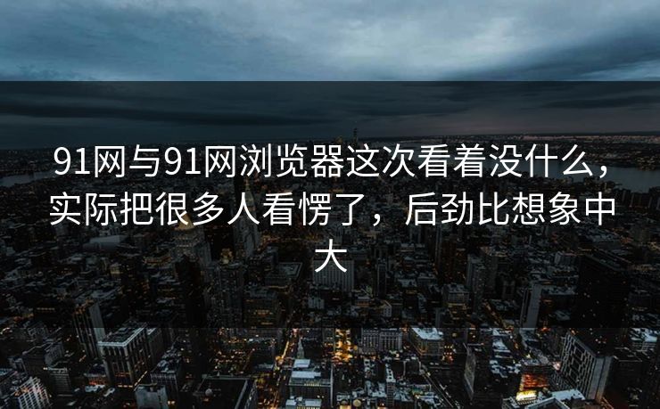 91网与91网浏览器这次看着没什么，实际把很多人看愣了，后劲比想象中大