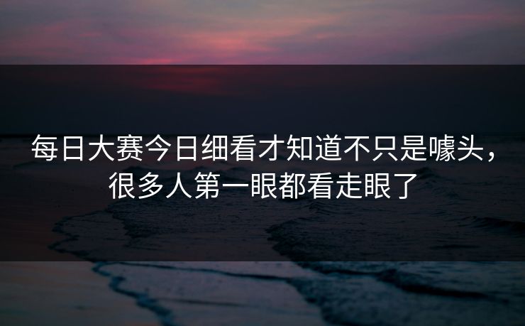 每日大赛今日细看才知道不只是噱头，很多人第一眼都看走眼了