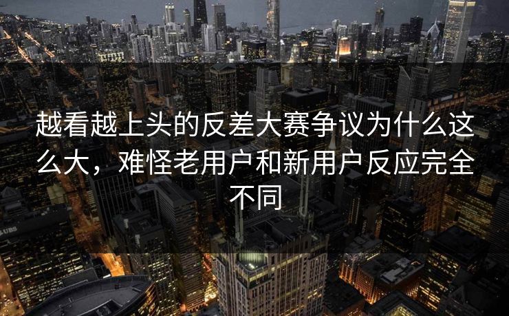越看越上头的反差大赛争议为什么这么大，难怪老用户和新用户反应完全不同