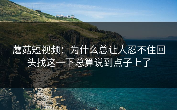蘑菇短视频：为什么总让人忍不住回头找这一下总算说到点子上了