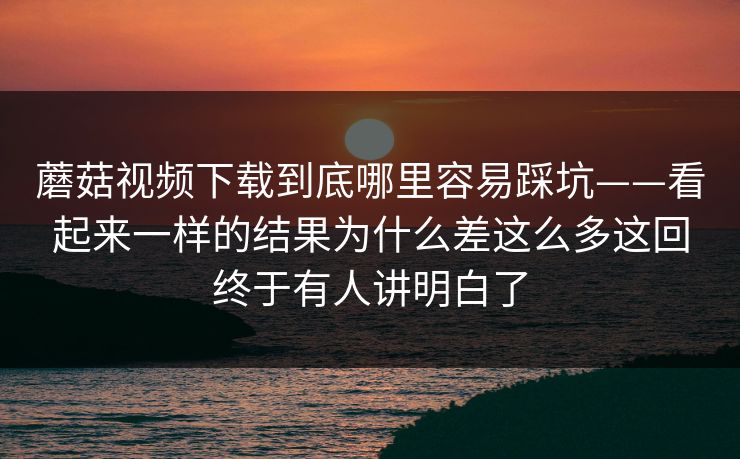 蘑菇视频下载到底哪里容易踩坑——看起来一样的结果为什么差这么多这回终于有人讲明白了
