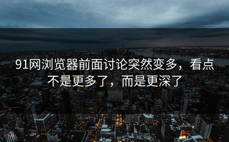 91网浏览器前面讨论突然变多，看点不是更多了，而是更深了