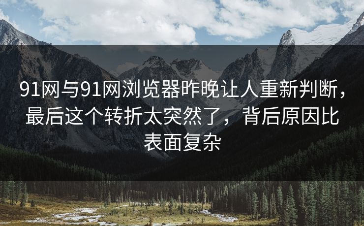 91网与91网浏览器昨晚让人重新判断，最后这个转折太突然了，背后原因比表面复杂