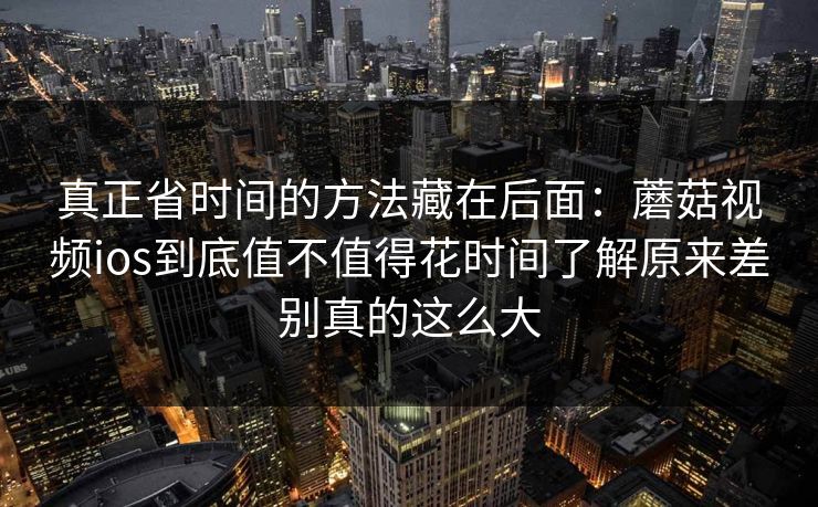 真正省时间的方法藏在后面：蘑菇视频ios到底值不值得花时间了解原来差别真的这么大