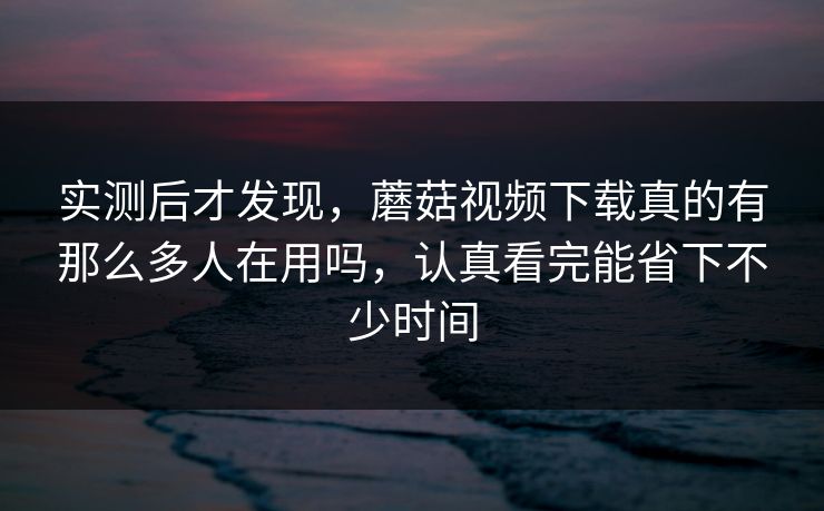 实测后才发现，蘑菇视频下载真的有那么多人在用吗，认真看完能省下不少时间
