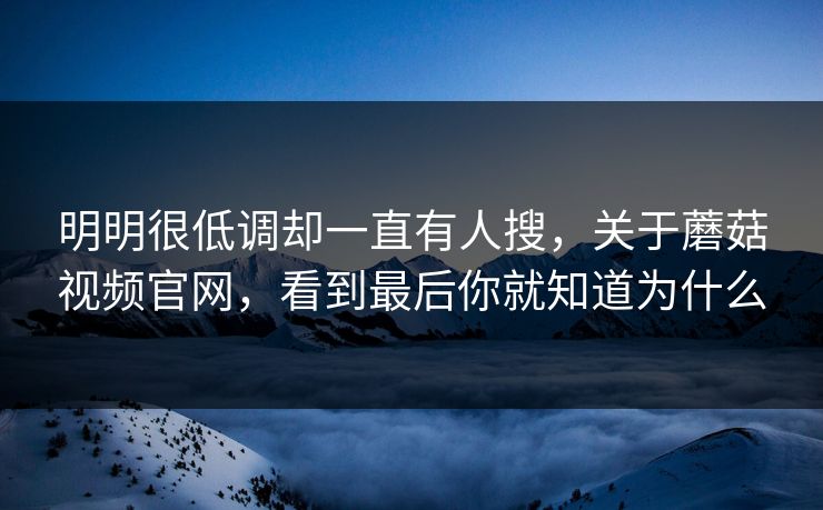 明明很低调却一直有人搜，关于蘑菇视频官网，看到最后你就知道为什么