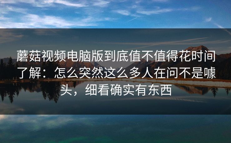 蘑菇视频电脑版到底值不值得花时间了解：怎么突然这么多人在问不是噱头，细看确实有东西