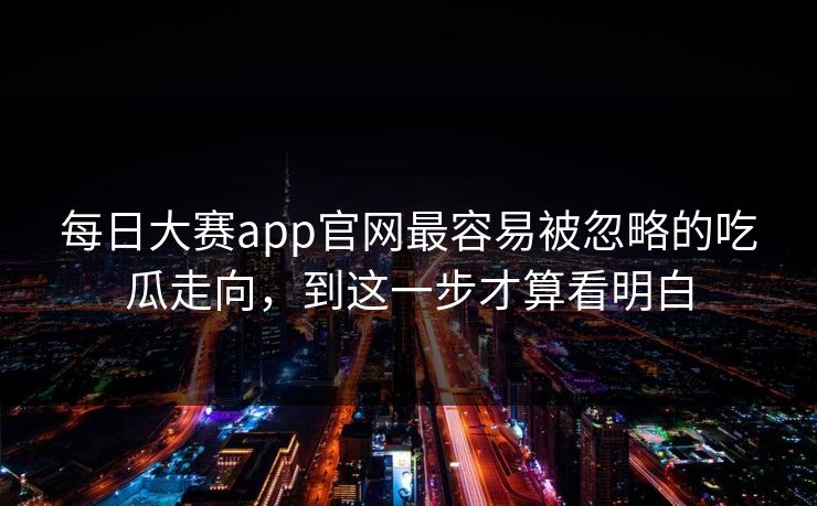 每日大赛app官网最容易被忽略的吃瓜走向，到这一步才算看明白