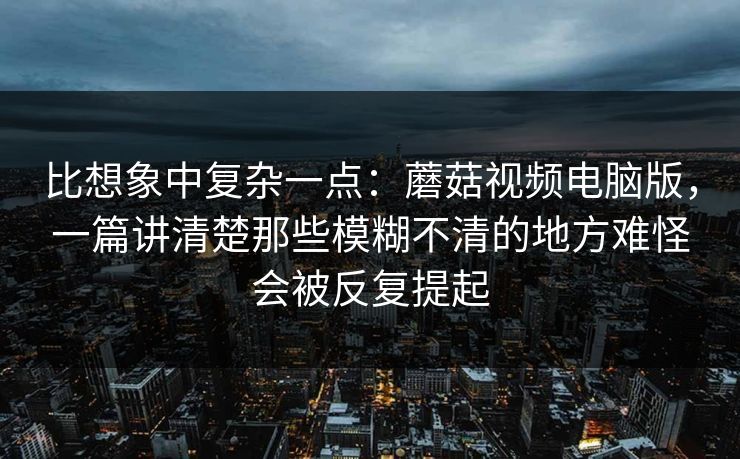 比想象中复杂一点：蘑菇视频电脑版，一篇讲清楚那些模糊不清的地方难怪会被反复提起