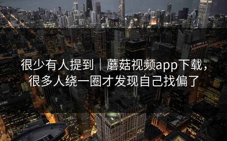 很少有人提到｜蘑菇视频app下载，很多人绕一圈才发现自己找偏了