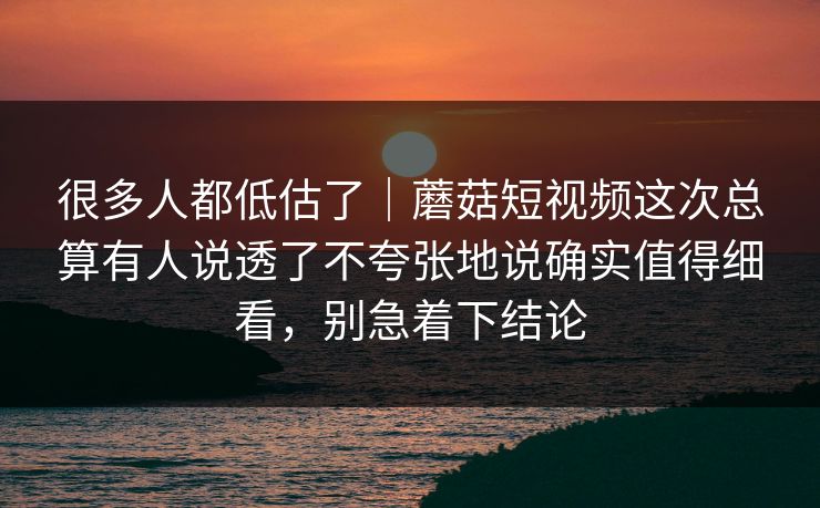 很多人都低估了｜蘑菇短视频这次总算有人说透了不夸张地说确实值得细看，别急着下结论