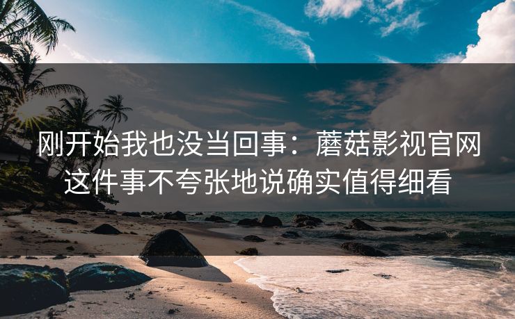 刚开始我也没当回事：蘑菇影视官网这件事不夸张地说确实值得细看