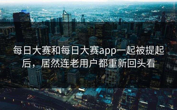 每日大赛和每日大赛app一起被提起后，居然连老用户都重新回头看
