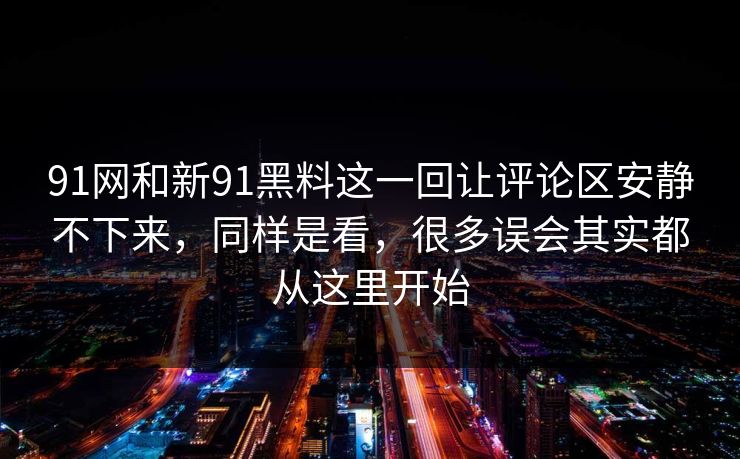 91网和新91黑料这一回让评论区安静不下来，同样是看，很多误会其实都从这里开始