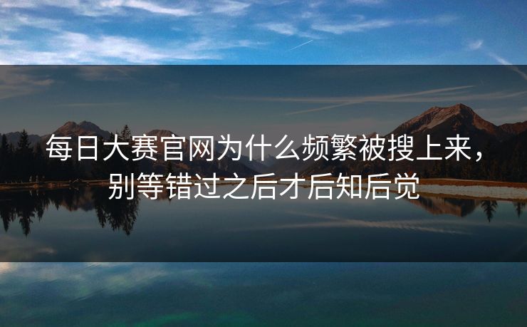 每日大赛官网为什么频繁被搜上来，别等错过之后才后知后觉