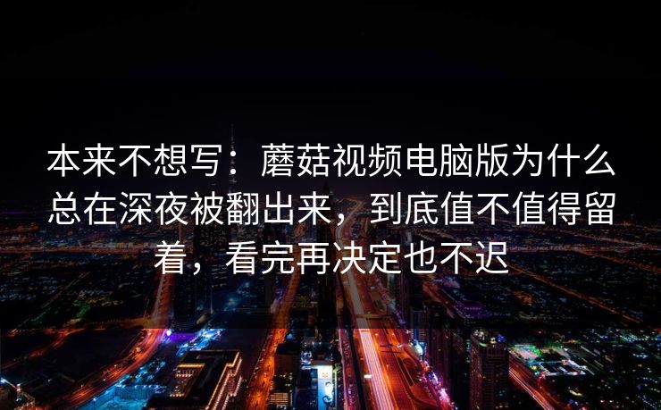本来不想写：蘑菇视频电脑版为什么总在深夜被翻出来，到底值不值得留着，看完再决定也不迟