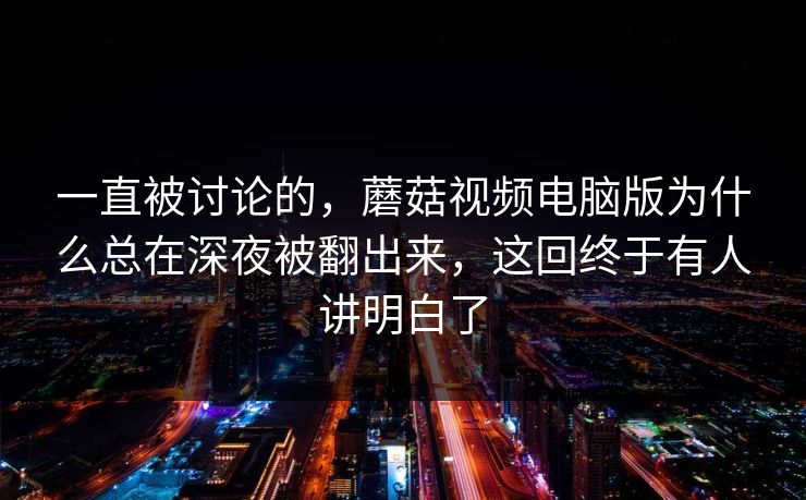 一直被讨论的，蘑菇视频电脑版为什么总在深夜被翻出来，这回终于有人讲明白了