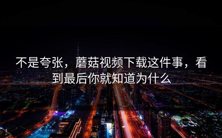 不是夸张，蘑菇视频下载这件事，看到最后你就知道为什么