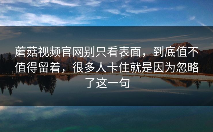蘑菇视频官网别只看表面，到底值不值得留着，很多人卡住就是因为忽略了这一句