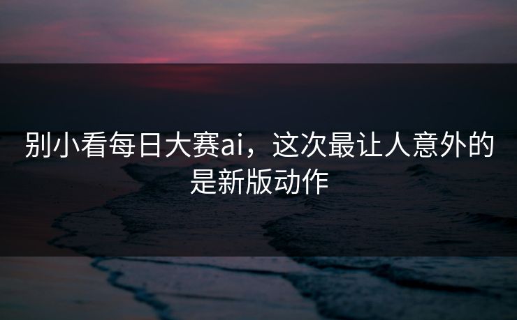 别小看每日大赛ai，这次最让人意外的是新版动作