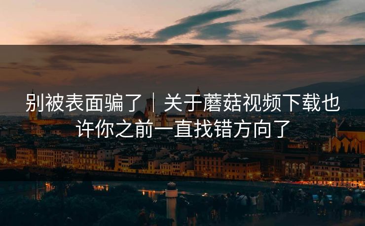 别被表面骗了｜关于蘑菇视频下载也许你之前一直找错方向了